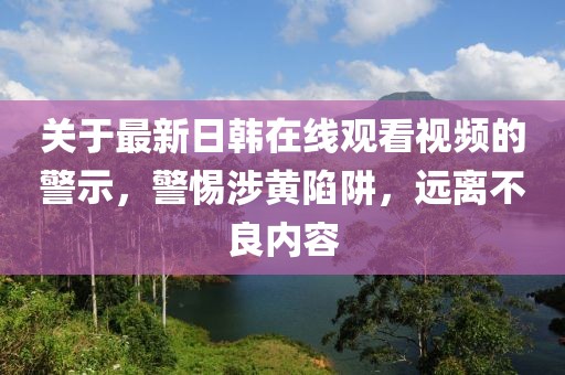 关于最新日韩在线观看视频的警示，警惕涉黄陷阱，远离不良内容