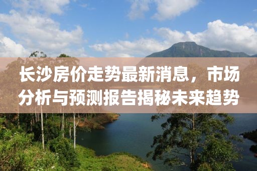 长沙房价走势最新消息，市场分析与预测报告揭秘未来趋势