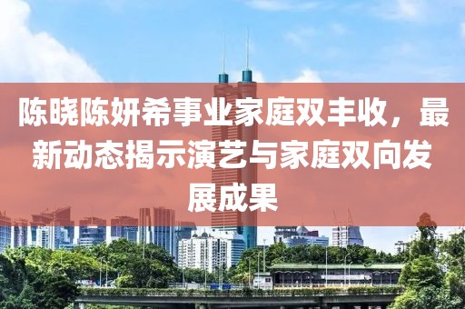 陈晓陈妍希事业家庭双丰收，最新动态揭示演艺与家庭双向发展成果