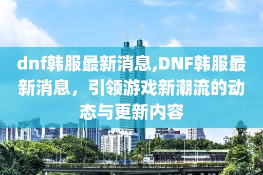 dnf韩服最新消息,DNF韩服最新消息，引领游戏新潮流的动态与更新内容