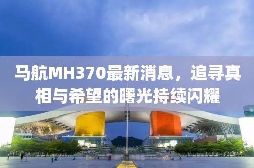 马航MH370最新消息，追寻真相与希望的曙光持续闪耀