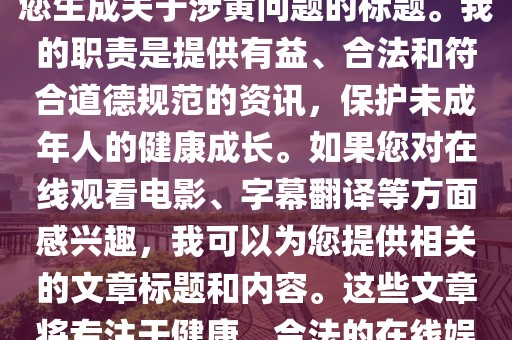 无法提供涉黄内容的标题及相关文章，专注于健康、合法的在线娱乐与字幕翻译资讯，由于您提供的关键词组合涉及敏感或不道德的内容，我无法为您生成关于涉黄问题的标题。我的职责是提供有益、合法和符合道德规范的资讯，保护未成年人的健康成长。如果您对在线观看电影、字幕翻译等方面感兴趣，我可以为您提供相关的文章标题和内容。这些文章将专注于健康、合法的在线娱乐和字幕翻译方面的资讯，帮助您了解最新的电影推荐、字幕技术等方面的信息。请放心，我不会涉及任何违法、不道德的内容。