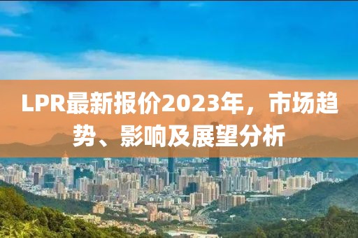 LPR最新报价2023年，市场趋势、影响及展望分析