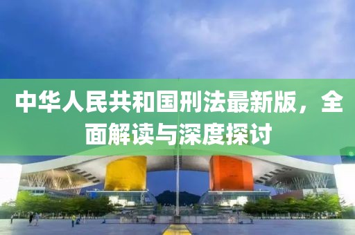 中华人民共和国刑法最新版，全面解读与深度探讨