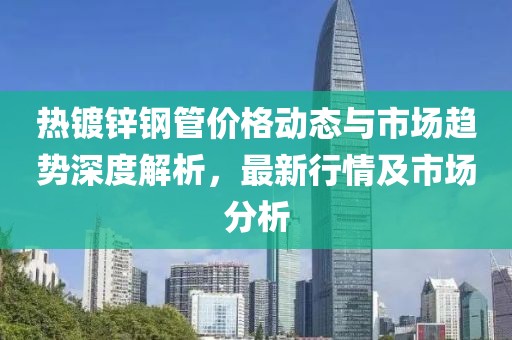 热镀锌钢管价格动态与市场趋势深度解析，最新行情及市场分析