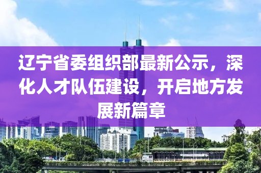 辽宁省委组织部最新公示，深化人才队伍建设，开启地方发展新篇章