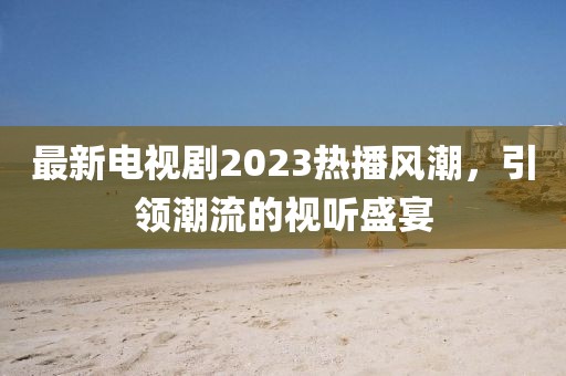 最新电视剧2023热播风潮，引领潮流的视听盛宴