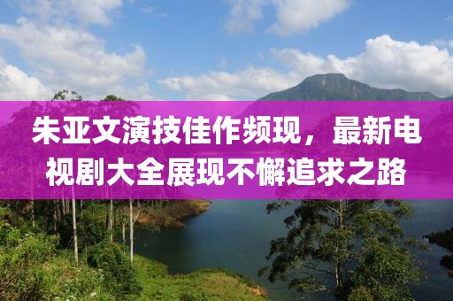 朱亚文演技佳作频现，最新电视剧大全展现不懈追求之路