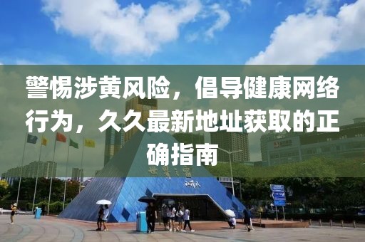 警惕涉黄风险，倡导健康网络行为，久久最新地址获取的正确指南