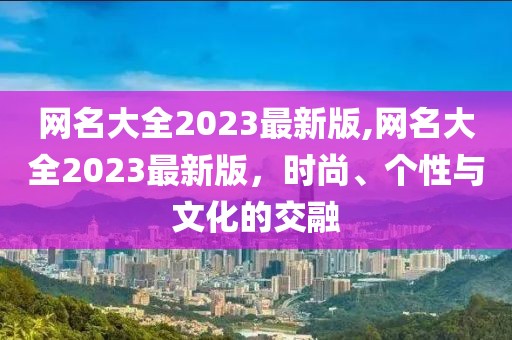 网名大全2023最新版,网名大全2023最新版，时尚、个性与文化的交融