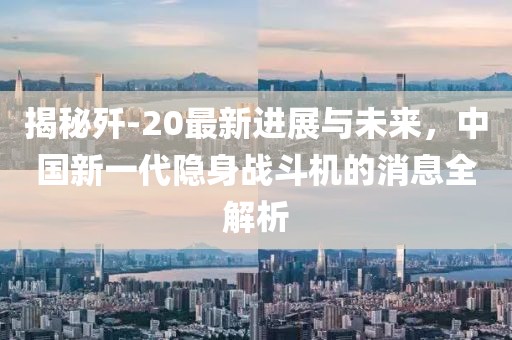 揭秘歼-20最新进展与未来，中国新一代隐身战斗机的消息全解析