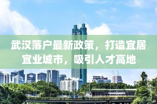 武汉落户最新政策，打造宜居宜业城市，吸引人才高地