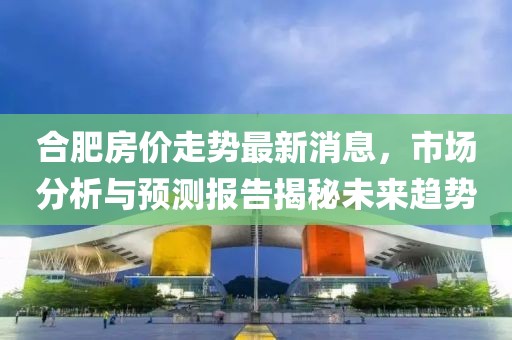 合肥房价走势最新消息，市场分析与预测报告揭秘未来趋势