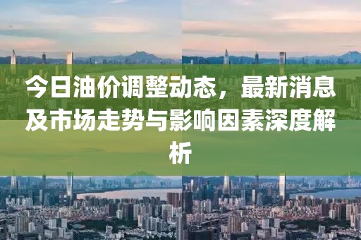 今日油价调整动态，最新消息及市场走势与影响因素深度解析