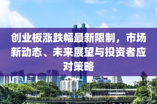 创业板涨跌幅最新限制，市场新动态、未来展望与投资者应对策略