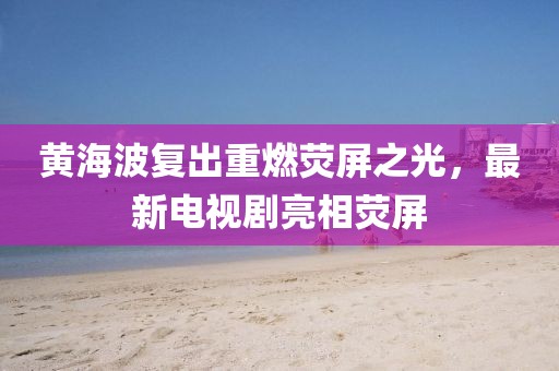 黄海波复出重燃荧屏之光，最新电视剧亮相荧屏