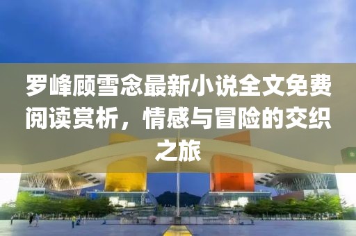 罗峰顾雪念最新小说全文免费阅读赏析，情感与冒险的交织之旅