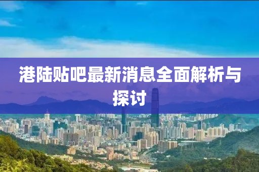 港陆贴吧最新消息全面解析与探讨