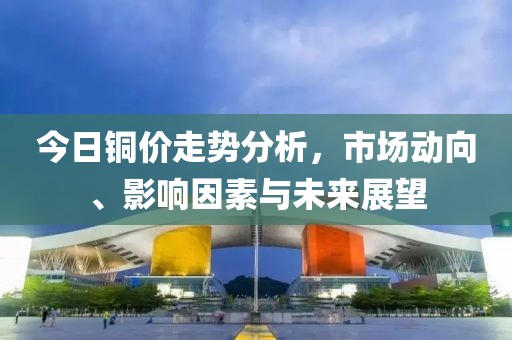 今日铜价走势分析，市场动向、影响因素与未来展望