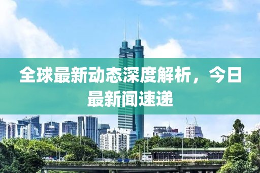 全球最新动态深度解析，今日最新闻速递