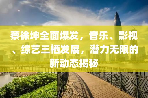 蔡徐坤全面爆发，音乐、影视、综艺三栖发展，潜力无限的新动态揭秘