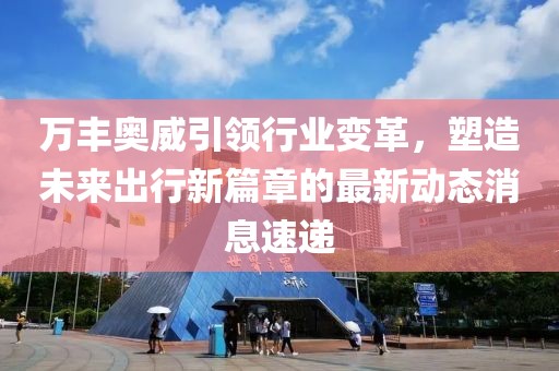 万丰奥威引领行业变革，塑造未来出行新篇章的最新动态消息速递