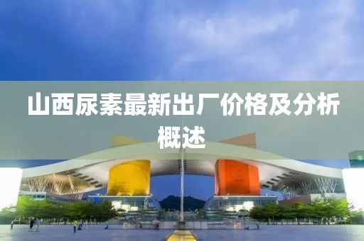 山西尿素最新出厂价格及分析概述