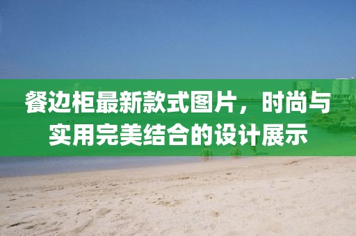 餐边柜最新款式图片，时尚与实用完美结合的设计展示