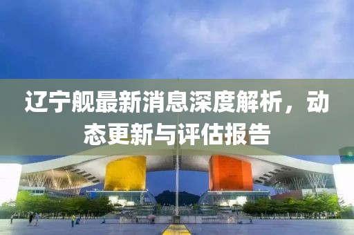 辽宁舰最新消息深度解析，动态更新与评估报告