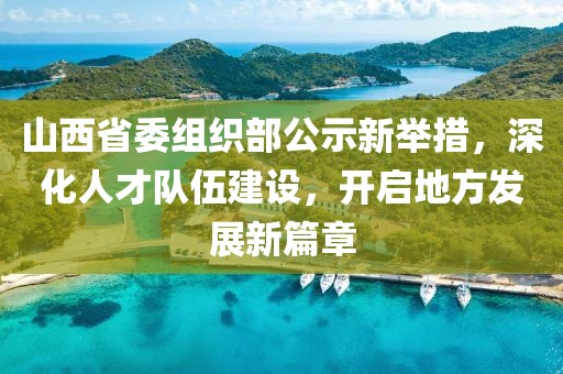 山西省委组织部公示新举措，深化人才队伍建设，开启地方发展新篇章