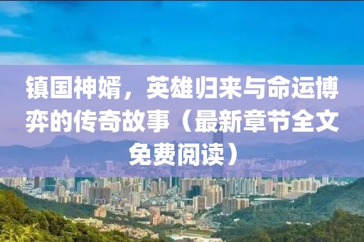 镇国神婿，英雄归来与命运博弈的传奇故事（最新章节全文免费阅读）