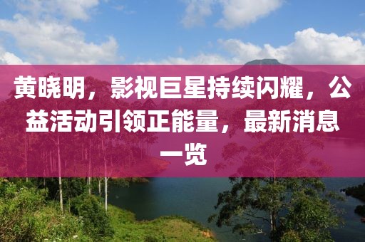 黄晓明，影视巨星持续闪耀，公益活动引领正能量，最新消息一览