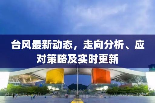 台风最新动态，走向分析、应对策略及实时更新