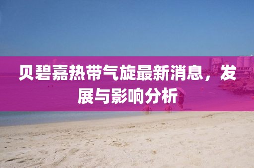 贝碧嘉热带气旋最新消息，发展与影响分析