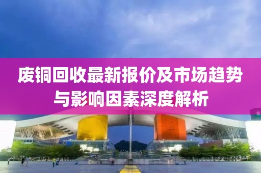 废铜回收最新报价及市场趋势与影响因素深度解析