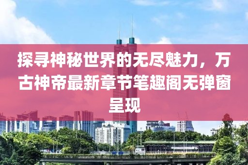 探寻神秘世界的无尽魅力，万古神帝最新章节笔趣阁无弹窗呈现