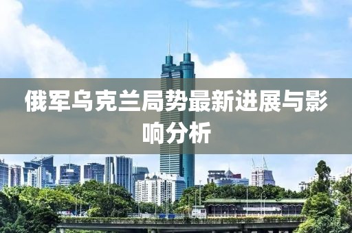 俄军乌克兰局势最新进展与影响分析