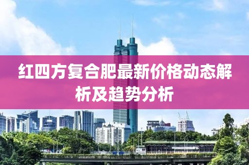 红四方复合肥最新价格动态解析及趋势分析