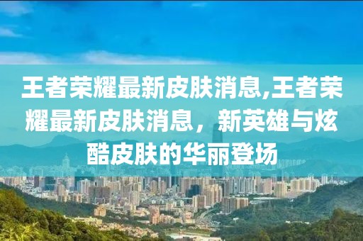 王者荣耀最新皮肤消息,王者荣耀最新皮肤消息，新英雄与炫酷皮肤的华丽登场