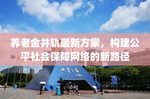 养老金并轨最新方案，构建公平社会保障网络的新路径