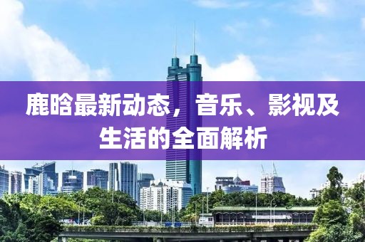 鹿晗最新动态，音乐、影视及生活的全面解析