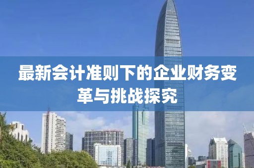 最新会计准则下的企业财务变革与挑战探究