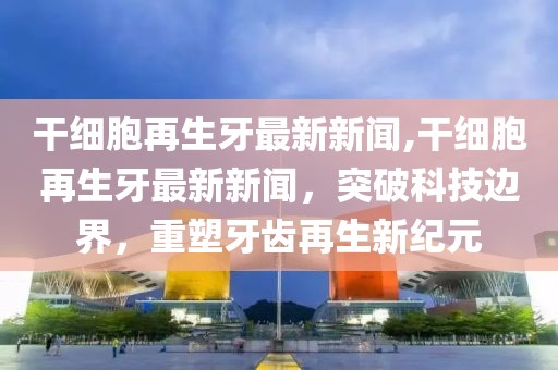 干细胞再生牙最新新闻,干细胞再生牙最新新闻，突破科技边界，重塑牙齿再生新纪元