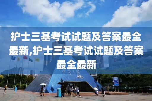 护士三基考试试题及答案最全最新,护士三基考试试题及答案最全最新