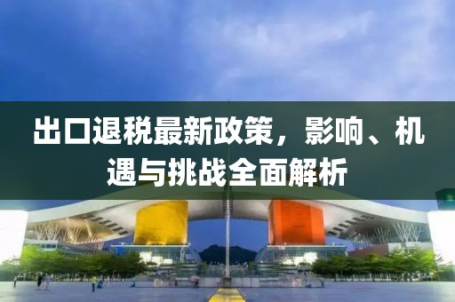 出口退税最新政策，影响、机遇与挑战全面解析