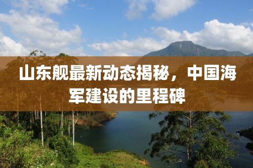 山东舰最新动态揭秘，中国海军建设的里程碑