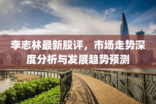 李志林最新股评，市场走势深度分析与发展趋势预测