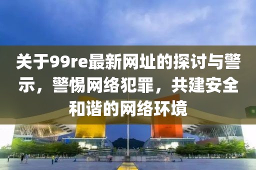 关于99re最新网址的探讨与警示，警惕网络犯罪，共建安全和谐的网络环境