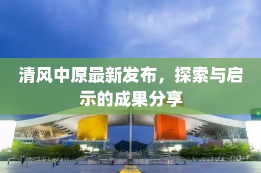 清风中原最新发布，探索与启示的成果分享