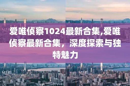 爱唯侦察1024最新合集,爱唯侦察最新合集，深度探索与独特魅力